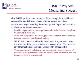 DSRIP Projects –
Measuring Success
• Most DSRIP projects have completed their start-up phase, and have
successfully reported achievement of initial project activities.
• Projects have begun reporting their direct patient impact and establish
benchmarks for project outcomes.
• Providers report twice a year on project metrics and milestones completed
to earn DSRIP payments.
• In the final two years of the waiver, providers will report improvement in
outcome measures related to each project.
• HHSC will conduct a mid-point assessment this year to evaluate
the progress of the projects so far, and to determine if they require
any modifications or technical assistance to be successful.
• This assessment will include a review each project’s health outcomes of
those served and particularly Medicaid and uninsured individuals, and how
the project could be strengthened.
67
 