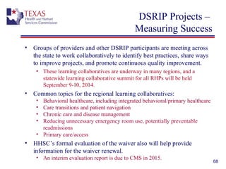 DSRIP Projects –
Measuring Success
• Groups of providers and other DSRIP participants are meeting across
the state to work collaboratively to identify best practices, share ways
to improve projects, and promote continuous quality improvement.
• These learning collaboratives are underway in many regions, and a
statewide learning collaborative summit for all RHPs will be held
September 9-10, 2014.
• Common topics for the regional learning collaboratives:
• Behavioral healthcare, including integrated behavioral/primary healthcare
• Care transitions and patient navigation
• Chronic care and disease management
• Reducing unnecessary emergency room use, potentially preventable
readmissions
• Primary care/access
• HHSC’s formal evaluation of the waiver also will help provide
information for the waiver renewal.
• An interim evaluation report is due to CMS in 2015.
68
 