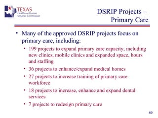 DSRIP Projects –
Primary Care
• Many of the approved DSRIP projects focus on
primary care, including:
• 199 projects to expand primary care capacity, including
new clinics, mobile clinics and expanded space, hours
and staffing
• 36 projects to enhance/expand medical homes
• 27 projects to increase training of primary care
workforce
• 18 projects to increase, enhance and expand dental
services
• 7 projects to redesign primary care
69
 