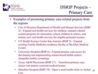 DSRIP Projects –
Primary Care
• Examples of promising primary care-related projects from
the regions
• City of Houston Department of Health and Human Services (RHP
3) - Expand oral health services for children, expand a dental
sealant program for elementary school children in clinics, and
initiate new oral health services for eligible perinatal women.
• UT Health Science Center San Antonio (RHP 5) - Expand
existing Family Medicine residency faculty at McAllen Medical
Center.
• University Hospital (RHP 6) - Expand primary care access by
developing and implementing school-based health centers
alongside mobile screenings.
• Texas A&M Physicians (RHP 17) – Transform primary care
clinics into patient centered medical homes.
• Hamilton Hospital (RHP 19) - Open a rural health clinic in Archer
City.
70
 