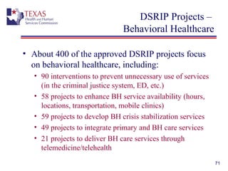 DSRIP Projects –
Behavioral Healthcare
• About 400 of the approved DSRIP projects focus
on behavioral healthcare, including:
• 90 interventions to prevent unnecessary use of services
(in the criminal justice system, ED, etc.)
• 58 projects to enhance BH service availability (hours,
locations, transportation, mobile clinics)
• 59 projects to develop BH crisis stabilization services
• 49 projects to integrate primary and BH care services
• 21 projects to deliver BH care services through
telemedicine/telehealth
71
 