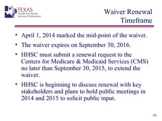 Waiver Renewal
Timeframe
• April 1, 2014 marked the mid-point of the waiver.
• The waiver expires on September 30, 2016.
• HHSC must submit a renewal request to the
Centers for Medicare & Medicaid Services (CMS)
no later than September 30, 2015, to extend the
waiver.
• HHSC is beginning to discuss renewal with key
stakeholders and plans to hold public meetings in
2014 and 2015 to solicit public input.
73
 