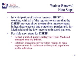 Waiver Renewal
Next Steps
• In anticipation of waiver renewal, HHSC is
working with all of the regions to ensure that the
DSRIP projects show measurable improvements
in healthcare access and outcomes, particularly for
Medicaid and the low-income uninsured patients.
• Possible next steps for DSRIP
• Reflect a unified quality strategy for Texas Medicaid
managed care and DSRIP.
• Establish shared incentives within regions to make
improvements in healthcare delivery and population
health indicators.
74
 