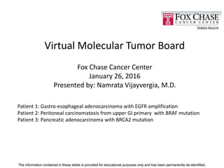 The information contained in these slides is provided for educational purposes only and has been permanently de-identified.The information contained in these slides is provided for educational purposes only and has been permanently de-identified.
Virtual Molecular Tumor Board
Fox Chase Cancer Center
January 26, 2016
Presented by: Namrata Vijayvergia, M.D.
Patient 1: Gastro-esophageal adenocarcinoma with EGFR amplification
Patient 2: Peritoneal carcinomatosis from upper GI primary with BRAF mutation
Patient 3: Pancreatic adenocarcinoma with BRCA2 mutation
 