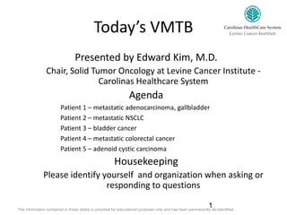 Today’s VMTB
Presented by Edward Kim, M.D.
Chair, Solid Tumor Oncology at Levine Cancer Institute -
Carolinas Healthcare System
Agenda
Patient 1 – metastatic adenocarcinoma, gallbladder
Patient 2 – metastatic NSCLC
Patient 3 – bladder cancer
Patient 4 – metastatic colorectal cancer
Patient 5 – adenoid cystic carcinoma
Housekeeping
Please identify yourself and organization when asking or
responding to questions
1The information contained in these slides is provided for educational purposes only and has been permanently de-identified
 
