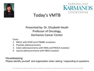 Today's VMTB
Presented by: Dr. Elisabeth Heath
Professor of Oncology,
Karmanos Cancer Center
Cases:
1. NSCLC with EFGR and CTNNB1 mutations
2. Prostate adenocarcinoma
3. Colon adenocarcinoma with KRAS and PIK3CA mutation
4. Jejunal adenocarcinoma with KRAS mutation
Housekeeping:
Please identify yourself and organization when asking / responding to questions
The information contained in these slides is provided for educational purposes only and has been permanently de-identified
 