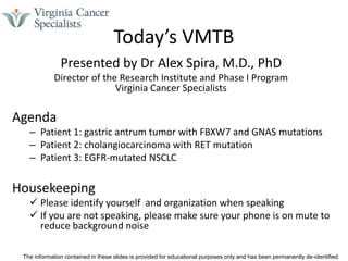 The information contained in these slides is provided for educational purposes only and has been permanently de-identified.
Today’s VMTB
Presented by Dr Alex Spira, M.D., PhD
Director of the Research Institute and Phase I Program
Virginia Cancer Specialists
Agenda
– Patient 1: gastric antrum tumor with FBXW7 and GNAS mutations
– Patient 2: cholangiocarcinoma with RET mutation
– Patient 3: EGFR-mutated NSCLC
Housekeeping
 Please identify yourself and organization when speaking
 If you are not speaking, please make sure your phone is on mute to
reduce background noise
 