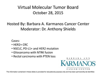 The information contained in these slides is provided for educational purposes only and has been permanently de-identified.The information contained in these slides is provided for educational purposes only and has been permanently de-identified.
Virtual Molecular Tumor Board
October 28, 2015
Hosted By: Barbara A. Karmanos Cancer Center
Moderator: Dr. Anthony Shields
Cases:
• HER2+ CRC
• NSCLC, PD-L1+ and HER2 mutation
• Gliosarcoma with NTRK fusion
• Rectal carcinoma with PTEN loss
 