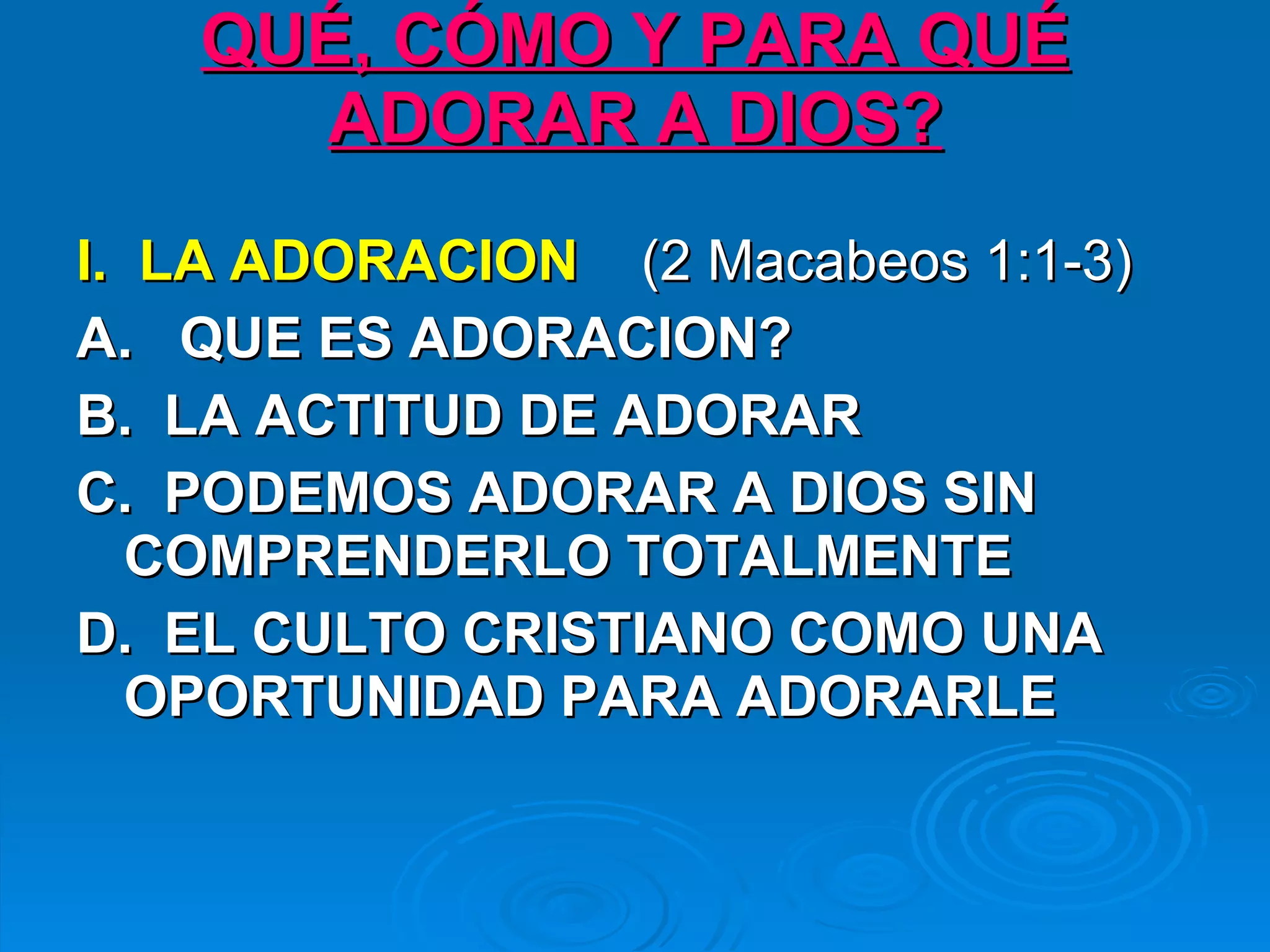 QUÉ, CÓMO Y PARA QUÉ ADORAR A DIOS? I.  LA ADORACION   (2 Macabeos 1:1-3) A.   QUE ES ADORACION?   B.  LA ACTITUD DE ADORAR   C.  PODEMOS ADORAR A DIOS SIN COMPRENDERLO TOTALMENTE   D.  EL CULTO CRISTIANO COMO UNA OPORTUNIDAD PARA ADORARLE   
