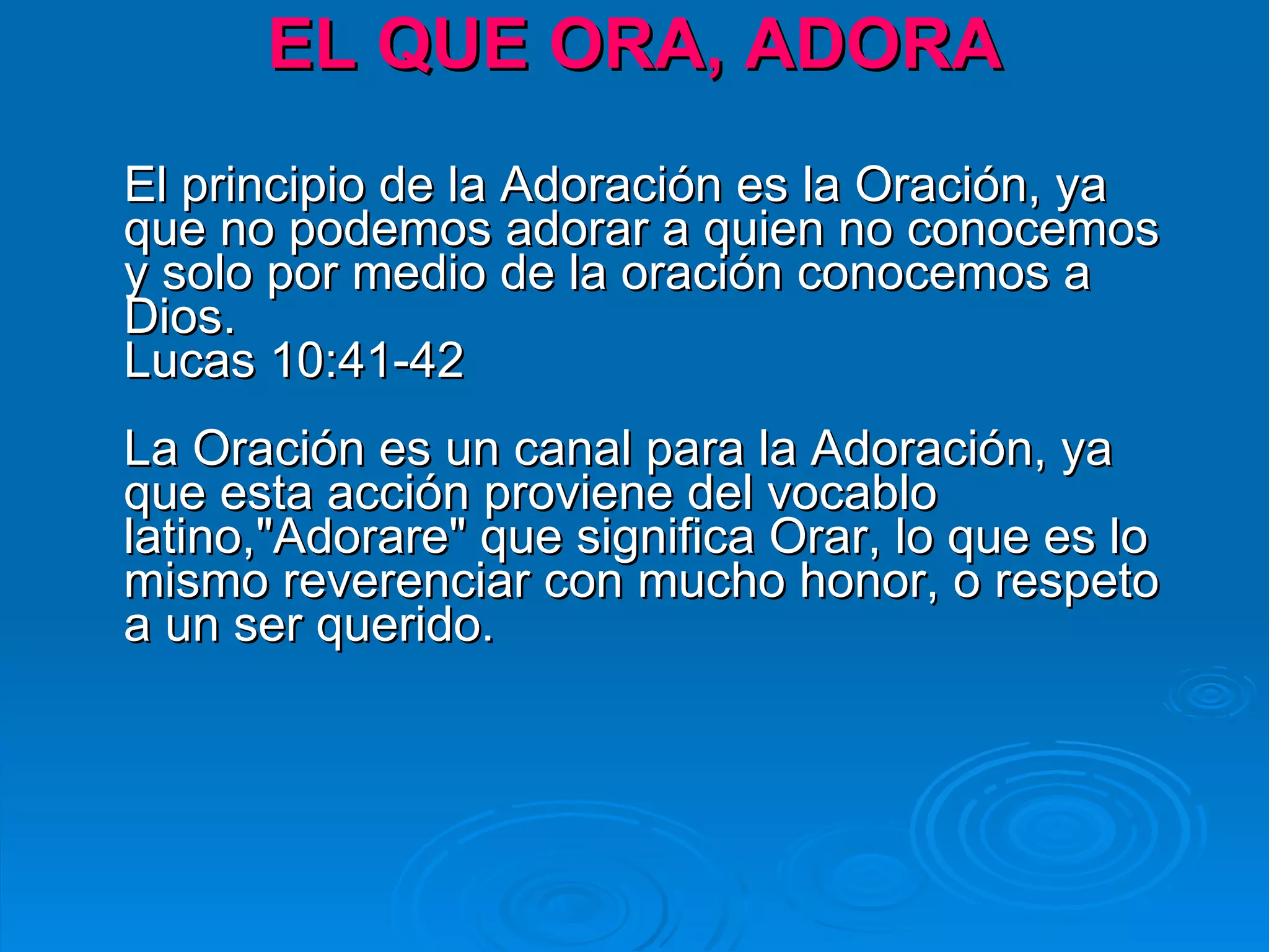 EL QUE ORA, ADORA El principio de la Adoración es la Oración, ya que no podemos adorar a quien no conocemos y solo por medio de la oración conocemos a Dios.  Lucas 10:41-42 La Oración es un canal para la Adoración, ya que esta acción proviene del vocablo latino,"Adorare" que significa Orar, lo que es lo mismo reverenciar con mucho honor, o respeto a un ser querido. 