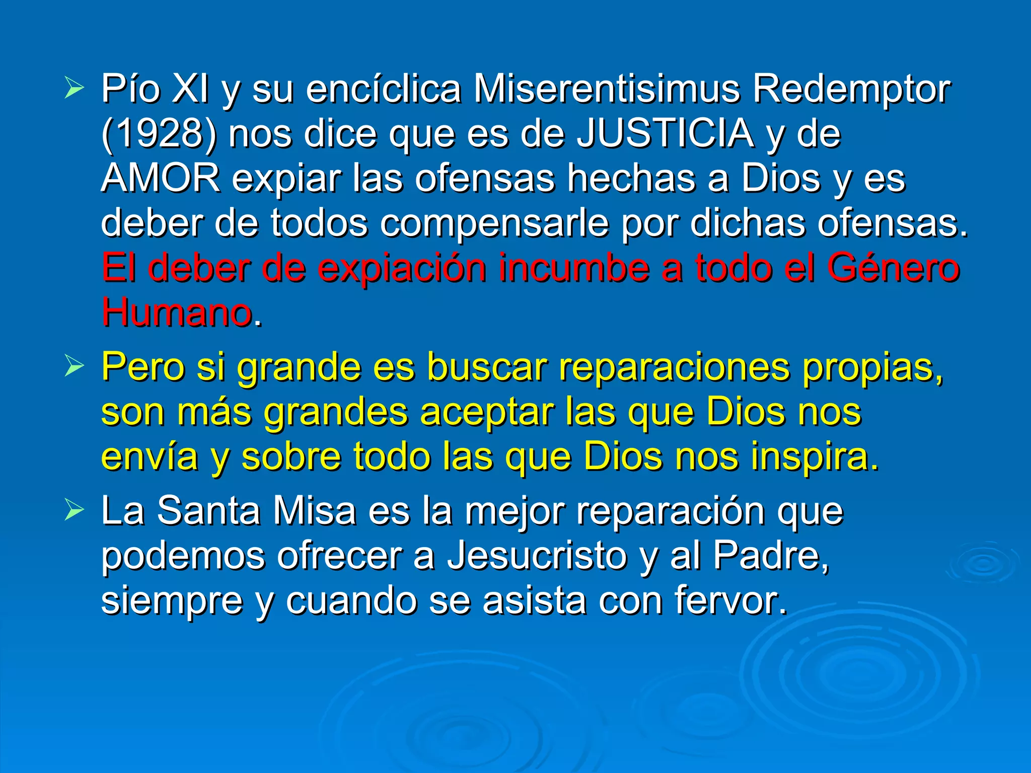 Pío XI y su encíclica Miserentisimus Redemptor (1928) nos dice que es de JUSTICIA y de AMOR expiar las ofensas hechas a Dios y es deber de todos compensarle por dichas ofensas.  El deber de expiación incumbe a todo el Género Humano .  Pero si grande es buscar reparaciones propias, son más grandes aceptar las que Dios nos envía y sobre todo las que Dios nos inspira.  La Santa Misa es la mejor reparación que podemos ofrecer a Jesucristo y al Padre, siempre y cuando se asista con fervor.  