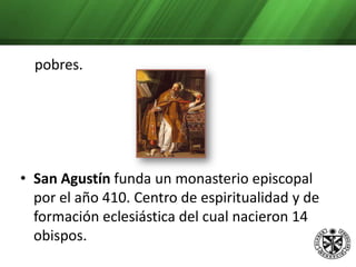 Muchos de quienes integraron estos monasterios abandonaron sus riquezas y se retiraron a los monasterios a vivir en Comunidad, dedicados a la oración y a los      pobres.San Agustín funda un monasterio episcopal por el año 410. Centro de espiritualidad y de formación eclesiástica del cual nacieron 14 obispos. Veamos un fragmento de su regla: Ante todo, hermanos carísimos amad a Dios y después al prójimo, porque estos son los mandamientos que principalmente se nos han dado. Esto es lo que os mandamos guardar a los que vivís en el monasterio. 