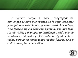      Pues así leéis en los Hechos de los Apóstoles: Todas las cosas les eran comunes, y se distribuía a cada uno según su necesidad» (Hech. 4,32 y 35).		     Los que al entrar en el monasterio tenían algo 	en el siglo aspiren de buen grado a que sea común. Pero los que nada tenían no busquen en el monasterio lo que no pudieron tener fuera de él; con todo esto, socórrase su debilidad con lo que sea menester, aunque haya sido tanta su 