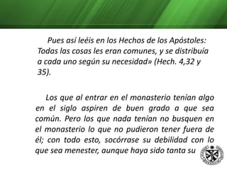 pobreza cuando estaban fuera que no pudiesen hallar ni lo necesario. Y no se crean felices por haber encontrado la comida y vestido que no podían hallar fuera.     Ni se envanezcan por verse en compañía de aquellos a quienes en el siglo no se atrevían a acercarse, antes bien, levanten su corazón a Dios y no busquen las vanidades terrenas, no sea que comiencen a ser los monasterios de provecho para los ricos y no para los pobres, si en ellos