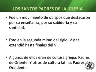 San Cirilo de Jerusalén: Obispo en el 348. Teólogo en los concilios de Nicea y Constantinopla. Impulsó la catequesis popular dirigida a los catecúmenos. Sufrió dos veces el exilio. San Gregorio de Nisa: Nace en el 335. Educado en el pensamiento de Platón y Orígenes. Contrajo matrimonio con Teosebia, a quien no abandona a pesar de ser consagrado obispo. Participó en el Concilio de Constantinopla. Fue un teólogo místico.Padres de OccidenteSan Ambrosio: Nace en el 333. Estudió derecho en Roma. Fue gobernador de Milán. Siendo catecúmeno fue aclamado obispo de Milán.    Distribuyó sus riquezas entre los pobres, se dedica enteramente a la instrucción teológica y al trabajo pastoral.     Excelente orador, escritor fecundo y consejero. Protestó enérgicamente ante la ejecución de Prisciliano. Obligó al emperador Teodosio a hacer penitencia pública tras la masacre realizada en Tesalónica. 