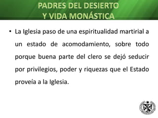 PADRES DEL DESIERTO Y VIDA MONÁSTICALa Iglesia paso de una espiritualidad martirial a un estado de acomodamiento, sobre todo porque buena parte del clero se dejó seducir por privilegios, poder y riquezas que el Estado proveía a la Iglesia. Los anacoretas y ermitañosEn dicho contexto muchos hombres y mujeres, sobre todo laicos, movidos por el Espíritu se marchan al desierto. 