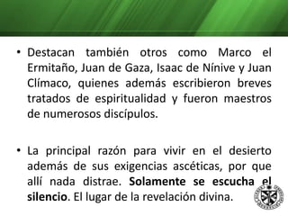 Se dedicaban principalmente al trabajo manual, a la lectura bíblica y a la oración. Con el fruto de su trabajo ayudaban a la gente pobre de las aldeas del desierto. Destacan también otros como Marco el Ermitaño, Juan de Gaza, Isaac de Nínive y Juan Clímaco, quienes además escribieron breves tratados de espiritualidad y fueron maestros de numerosos discípulos. 