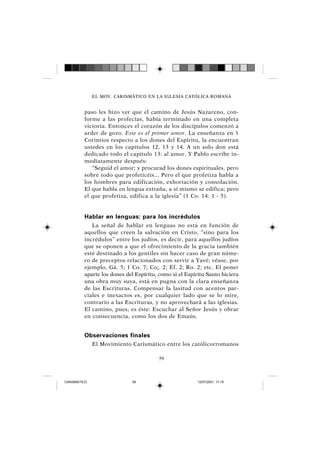 59
paso les hizo ver que el camino de Jesús Nazareno, con-
forme a las profecías, había terminado en una completa
victoria. Entonces el corazón de los discípulos comenzó a
arder de gozo. Este es el primer amor. La enseñanza en 1
Corintios respecto a los dones del Espíritu, la encuentran
ustedes en los capítulos 12, 13 y 14. A un solo don está
dedicado todo el capítulo 13: al amor. Y Pablo escribe in-
mediatamente después:
“Seguid el amor; y procurad los dones espirituales, pero
sobre todo que profeticéis... Pero el que profetiza habla a
los hombres para edificación, exhortación y consolación.
El que habla en lengua extraña, a sí mismo se edifica; pero
el que profetiza, edifica a la iglesia” (1 Co. 14: 1 - 5).
Hablar en lenguas: para los incrédulos
La señal de hablar en lenguas no está en función de
aquellos que creen la salvación en Cristo, “sino para los
incrédulos” entre los judíos, es decir, para aquellos judíos
que se oponen a que el ofrecimiento de la gracia también
esté destinado a los gentiles sin hacer caso de gran núme-
ro de preceptos relacionados con servir a Yavé; véase, por
ejemplo, Gá. 5; 1 Co. 7; Co¡. 2; Ef. 2; Ro. 2; etc. El poner
aparte los dones del Espíritu, como si el Espíritu Santo hiciera
una obra muy suya, está en pugna con la clara enseñanza
de las Escrituras. Compensar la lasitud con acentos par-
ciales e inexactos es, por cualquier lado que se lo mire,
contrario a las Escrituras, y no aprovechará a las iglesias.
El camino, pues, es éste: Escuchar al Señor Jesús y obrar
en consecuencia, como los dos de Emaús.
Observaciones finales
El Movimiento Carismático entre los católicorromanos
EL MOV. CARISMÁTICO EN LA IGLESIA CATÓLICA ROMANA
CARISMATICO 12/07/2001, 17:1959
 