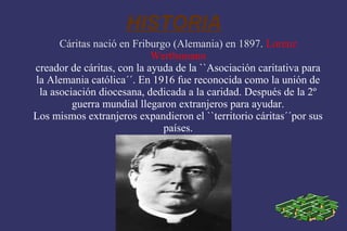 HISTORIA
      Cáritas nació en Friburgo (Alemania) en 1897. Lorenz
                            Werthsmann
creador de cáritas, con la ayuda de la ``Asociación caritativa para
la Alemania católica´´. En 1916 fue reconocida como la unión de
 la asociación diocesana, dedicada a la caridad. Después de la 2º
         guerra mundial llegaron extranjeros para ayudar.
Los mismos extranjeros expandieron el ``territorio cáritas´´por sus
                              países.
 