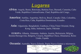 Lugares
Africa: Angola, Benin, Botswana, Burkina Faso, Burundi, Camerún, Cabo
      Verde, República Centroafricana, Chad, República del Congo.

America: Antillas, Argentina, Bolivia, Brasil, Canadá, Chile, Colombia,
           Costa Rica, Cuba, República Dominicana, Ecuador.

  Asia: Afganistán, Bangladesh, Camboya, China,Timor Oriental, Hong
                 Kong, India, Indonesia, Japón, Pakistán

  EUROPA: Albania, Alemania, Andorra, Austria, Bielorrusia, Bélgica,
Bosnia-Herzegovina, Bulgaria, Croacia, República Checa, Dinamarca, Reino
                             Unido, España

 Oceanía: Australia, Nueva Zelanda, Papúa Nueva Guinea y micronesia
 
