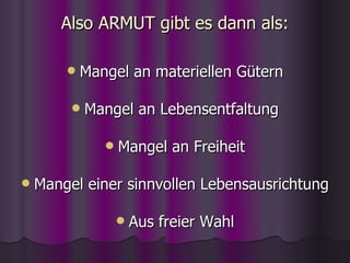 Also ARMUT gibt es dann als: Mangel an materiellen Gütern Mangel an Lebensentfaltung Mangel an Freiheit Mangel einer sinnvollen Lebensausrichtung Aus freier Wahl 