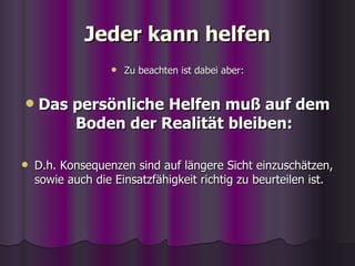 Jeder kann helfen Zu beachten ist dabei aber: Das persönliche Helfen muß auf dem Boden der Realität bleiben: D.h. Konsequenzen sind auf längere Sicht einzuschätzen, sowie auch die Einsatzfähigkeit richtig zu beurteilen ist. 