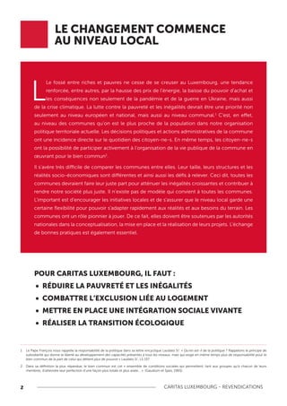 2 CARITAS LUXEMBOURG - REVENDICATIONS
L
Le fossé entre riches et pauvres ne cesse de se creuser au Luxembourg, une tendance
renforcée, entre autres, par la hausse des prix de l'énergie, la baisse du pouvoir d'achat et
les conséquences non seulement de la pandémie et de la guerre en Ukraine, mais aussi
de la crise climatique. La lutte contre la pauvreté et les inégalités devrait être une priorité non
seulement au niveau européen et national, mais aussi au niveau communal.1
C'est, en effet,
au niveau des communes qu’on est le plus proche de la population dans notre organisation
politique territoriale actuelle. Les décisions politiques et actions administratives de la commune
ont une incidence directe sur le quotidien des citoyen-ne-s. En même temps, les citoyen-ne-s
ont la possibilité de participer activement à l’organisation de la vie publique de la commune en
œuvrant pour le bien commun2
.
Il s’avère très difficile de comparer les communes entre elles. Leur taille, leurs structures et les
réalités socio-économiques sont différentes et ainsi aussi les défis à relever. Ceci dit, toutes les
communes devraient faire leur juste part pour atténuer les inégalités croissantes et contribuer à
rendre notre société plus juste. Il n’existe pas de modèle qui convient à toutes les communes.
L’important est d'encourager les initiatives locales et de s'assurer que le niveau local garde une
certaine flexibilité pour pouvoir s'adapter rapidement aux réalités et aux besoins du terrain. Les
communes ont un rôle pionnier à jouer. De ce fait, elles doivent être soutenues par les autorités
nationales dans la conceptualisation, la mise en place et la réalisation de leurs projets. L’échange
de bonnes pratiques est également essentiel.
LE CHANGEMENT COMMENCE
AU NIVEAU LOCAL
POUR CARITAS LUXEMBOURG, IL FAUT :
• RÉDUIRE LA PAUVRETÉ ET LES INÉGALITÉS
• COMBATTRE L’EXCLUSION LIÉE AU LOGEMENT
• METTRE EN PLACE UNE INTÉGRATION SOCIALE VIVANTE
• RÉALISER LA TRANSITION ÉCOLOGIQUE
1 Le Pape François nous rappelle la responsabilité de la politique dans sa lettre encyclique Laudato Si’: « Qu’en est-il de la politique ? Rappelons le principe de
subsidiarité qui donne la liberté au développement des capacités présentes à tous les niveaux, mais qui exige en même temps plus de responsabilité pour le
bien commun de la part de celui qui détient plus de pouvoir.» Laudato Si’, LS 157
2 Dans sa définition la plus répandue, le bien commun est cet « ensemble de conditions sociales qui permettent, tant aux groupes qu’à chacun de leurs
membres, d’atteindre leur perfection d’une façon plus totale et plus aisée… ». (Gaudium et Spes, 1965)
 