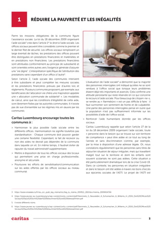 3
1 RÉDUIRE LA PAUVRETÉ ET LES INÉGALITÉS
Parmi les missions obligatoires de la commune figure
l’assistance sociale. La loi du 18 décembre 2009 organisant
l’aide sociale3
crée dans l’article 1er
le droit à l’aide sociale. Les
offices sociaux peuvent être considérés comme le premier et
le dernier filet de sécurité. Les offices sociaux remplissent un
large éventail de tâches, les prestations des offices pouvant
être distinguées en prestations financières et matérielles et
en prestations non financières. Les prestations financières
sont attribuées conformément au principe de subsidiarité et
sont orientées entre autres vers l'exigence générale d'assurer
une "vie digne". L'interprétation spécifique de l'attribution des
prestations varie cependant d'un office à l'autre4
.
Selon l’article 2, l’aide sociale des communes intervient
à titre subsidiaire et peut compléter les mesures sociales
et les prestations financières prévues par d’autres lois et
règlements.Plusieurscommunesproposent,parexemple,aux
bénéficiaires de l’allocation vie chère une majoration appelée
une « allocation communale de solidarité5
». Les modalités
de calcul, ainsi que les conditions d’éligibilité de cette aide,
sont librement fixées par les autorités communales. Il n’existe
pas de vue d’ensemble sur les régimes mis en œuvre par les
communes.
Caritas Luxembourg encourage toutes les
communes à :
>
> Harmoniser le plus possible l’aide sociale entre les
différents offices. Harmonisation ne signifie toutefois pas
standardisation : Chaque commune doit pouvoir garder
une certaine flexibilité. Cependant, le fait de recevoir ou
non des aides ne devrait pas dépendre de la commune
dans laquelle on vit. En même temps, il faudrait éviter de
rajouter du travail administratif supplémentaire.
>
> Mettre à disposition de tous les offices sociaux des locaux
qui permettent une prise en charge professionnelle,
anonyme et sécurisée.
>
> Poursuivre les efforts de sensibilisation/communication
sur les aides offertes par les offices sociaux au niveau
communal.
L’évaluation de l’aide sociale6
a démontré que la majorité
des personnes interrogées ont indiqué qu’elles ne se sont
rendues à l’office social que lorsque leurs problèmes
étaient déjà très importants et avancés. Cela confirme une
attitude persistante qui reste réservée en ce qui concerne
le recours à l’aide sociale. Pour beaucoup de citoyen-ne-s,
se rendre au « Aarmebüro » est un pas difficile à faire : il
faut surmonter son sentiment de honte et de culpabilité.
Une partie des personnes interrogées pense en outre que
la population n'est pas suffisamment informée sur les
possibilités d'aide de l’office social.
>
> Renforcer l’aide humanitaire donnée par les offices
sociaux.
Caritas Luxembourg rappelle que selon l’article 27 de la
loi du 18 décembre 2009 organisant l’aide sociale, toute
« personne dans le besoin qui se trouve sur son territoire
de compétence » peut être aidée et ce tout au long de
l'année et sans discrimination comme, par exemple,
par la mise à disposition d’une adresse légale. Or, nous
constatons régulièrement que les personnes sans titres de
séjour/en situation de séjour irrégulier, mais qui travaillent
malgré tout sur le territoire et dont les enfants sont
souvent scolarisés ne sont pas aidées. Cette situation a
été particulièrement dramatique lors de la crise Covid-19.
Dans ce contexte, les personnes en situation irrégulière
et dans le besoin ont été aidées à travers les bons d’accès
aux épiceries sociales de l’ASTI. Le projet de l’ASTI est
3 https://www.stradalex.lu/fr/slu_src_publ_leg_mema/toc/leg_lu_mema_200912_260/doc/mema_2009A5474A
4 https://www.jeunes-au-luxembourg.lu/wp-content/unilu-content/pdf/Steinmetz_S_Neusiedler_A_Schumacher_A_Willems_H_2019_Die%20Offices%20
Sociaux%20aus%20Sicht%20der%20AkteurInnen%20und%20AdressatInnen.pdf
5 Il existe différents noms
6 https://www.jeunes-au-luxembourg.lu/wp-content/unilu-content/pdf/Steinmetz_S_Neusiedler_A_Schumacher_A_Willems_H_2019_Die%20Offices%20
Sociaux%20aus%20Sicht%20der%20AkteurInnen%20und%20AdressatInnen.pdf
 