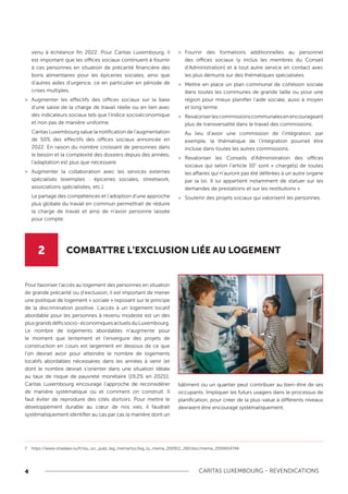 4 CARITAS LUXEMBOURG - REVENDICATIONS
Pour favoriser l’accès au logement des personnes en situation
de grande précarité ou d’exclusion, il est important de mener
une politique de logement « sociale » reposant sur le principe
de la discrimination positive. L’accès à un logement locatif
abordable pour les personnes à revenu modeste est un des
plusgrandsdéfissocio-économiquesactuelsduLuxembourg.
Le nombre de logements abordables n’augmente pour
le moment que lentement et l’envergure des projets de
construction en cours est largement en dessous de ce que
l’on devrait avoir pour atteindre le nombre de logements
locatifs abordables nécessaires dans les années à venir (et
dont le nombre devrait s’orienter dans une situation idéale
au taux de risque de pauvreté monétaire (19,2% en 2021)).
Caritas Luxembourg encourage l’approche de reconsidérer
de manière systématique où et comment on construit. Il
faut éviter de reproduire des cités dortoirs. Pour mettre le
développement durable au cœur de nos vies, il faudrait
systématiquement identifier au cas par cas la manière dont un
bâtiment ou un quartier peut contribuer au bien-être de ses
occupants. Impliquer les futurs usagers dans le processus de
planification, pour créer de la plus-value à différents niveaux
devraient être encouragé systématiquement.
venu à échéance fin 2022. Pour Caritas Luxembourg, il
est important que les offices sociaux continuent à fournir
à ces personnes en situation de précarité financière des
bons alimentaires pour les épiceries sociales, ainsi que
d’autres aides d’urgence, ce en particulier en période de
crises multiples.
>
> Augmenter les effectifs des offices sociaux sur la base
d'une saisie de la charge de travail réelle ou en lien avec
des indicateurs sociaux tels que l'indice socioéconomique
et non pas de manière uniforme.
Caritas Luxembourg salue la notification de l’augmentation
de 50% des effectifs des offices sociaux annoncée en
2022. En raison du nombre croissant de personnes dans
le besoin et la complexité des dossiers depuis des années,
l'adaptation est plus que nécessaire.
>
> Augmenter la collaboration avec les services externes
spécialisés (exemples : épiceries sociales, streetwork,
associations spécialisées, etc.).
Le partage des compétences et l’adoption d’une approche
plus globale du travail en commun permettrait de réduire
la charge de travail et ainsi de n’avoir personne laissée
pour compte.
>
> Fournir des formations additionnelles au personnel
des offices sociaux (y inclus les membres du Conseil
d’Administration) et à tout autre service en contact avec
les plus démunis sur des thématiques spécialisées.
>
> Mettre en place un plan communal de cohésion sociale
dans toutes les communes de grande taille ou pour une
région pour mieux planifier l’aide sociale, aussi à moyen
et long terme.
>
> Revaloriserlescommissionscommunalesenencourageant
plus de transversalité dans le travail des commissions.
Au lieu d’avoir une commission de l’intégration, par
exemple, la thématique de l’intégration pourrait être
incluse dans toutes les autres commissions.
>
> Revaloriser les Conseils d’Administration des offices
sociaux qui selon l’article 107
sont « chargé(s) de toutes
les affaires qui n’auront pas été déférées à un autre organe
par la loi. Il lui appartient notamment de statuer sur les
demandes de prestations et sur les restitutions ».
>
> Soutenir des projets sociaux qui valorisent les personnes.
2 COMBATTRE L’EXCLUSION LIÉE AU LOGEMENT
7 https://www.stradalex.lu/fr/slu_src_publ_leg_mema/toc/leg_lu_mema_200912_260/doc/mema_2009A5474A
 