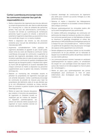 5
Caritas Luxembourg encourage toutes
les communes à assumer leur part de
responsabilité et à :
>
> Mettre à disposition des logements pour les plus démunis
(y compris les personnes sans-abri, dans le cadre de projets
de « Housing First »). L’élan de solidarité des personnes
privées, mais aussi des administrations communales, à
l’occasion de l’arrivée au Luxembourg de nombreuses
personnes fuyant la guerre en Ukraine, a démontré le
potentiel en logements disponibles qui pourrait être mieux
mis à profit des citoyen-ne-s à revenu modeste.
>
> Mettre à disposition des terrains ou des structures
existantes pour l’accueil des demandeurs de protection
internationale (DPI).
>
> Augmenter considérablement l’offre publique de
logements abordables et agrandir le parc locatif public
restant entre les mains de l’État/de la commune. Caritas
Luxembourg encourage les communes à augmenter la
quantité des logements abordables même au-delà des
incitations spécifiées dans le cadre du pacte logement 2.0,
surtout pour les communes et quartiers stratégiques bien
desservis par les transports publics. Il faudrait viser à gérer
au moins 10% de logements en location abordable dans
chaque commune et mettre à disposition du personnel
supplémentaire pour la gestion des dossiers, l’entretien
technique etc.
>
> Élaborer un monitoring des immeubles vacants et
pénaliser les propriétaires de logements inoccupés par
une amende dissuasive. Caritas Luxembourg encourage
les communes de prendre de mesures pour taxer les
propriétaires des bâtiments vides et ne pas attendre que
la loi soit officiellement introduite au niveau national.
Dans ce contexte, la gestion locative sociale devrait être
davantage promue.
>
> Mettre en place des mesures dissuasives
plus sévères à l’encontre de propriétaires
de logements et chambres locatifs ne
respectant pas les critères de salubrité.
La législation luxembourgeoise, qui
prévoit une série de critères auxquels tout
logement et toute chambre donnée en
location, doit être respectée.
>
> Autoriser davantage de constructions de logements
plus petits pour convenir aux jeunes ménages ou à des
personnes seules.
>
> Réserver et mettre à disposition des hébergements
d’urgence en suffisance et accessibles à brève échéance
dans chaque commune.
>
> Rénover systématiquement les immeubles publics afin
qu’ils soient énergétiquement plus performants.
En matière d’efficience énergétique, les communes ont
parfois plus de marge de manœuvre qu’elles n’en utilisent.
Les communes peuvent jouer un rôle fédérateur et réduire
au maximum le gaspillage énergétique et utiliser des
alternatives et l'efficacité/efficience énergétique partout et
à chaque fois que c'est possible (par ex. : mettre en place
un système de récupération d’eau de pluie pour l’arrosage
des espaces vertes appartenant à la commune).
>
> Rendre obligatoire les panneaux solaires sur les nouvelles
constructions (et ne pas attendre une loi nationale) et
équiper tous les bâtiments publics de panneaux solaires là
où cela s'avère judicieux.
>
> Les communes peuvent montrer l’exemple en verdissant
systématiquement les espaces publics, en sensibilisant
les citoyen-ne-s aux avantages d’avoir des espaces verts
autour des maisons et en décourageant la mise en place
de « Schottergäert ».
>
> Mettre en place plus systématiquement des primes
énergétiques pour promouvoir la mise en place
d’alternatives plus écologiques pour le chauffage,
l’isolation, etc.
 