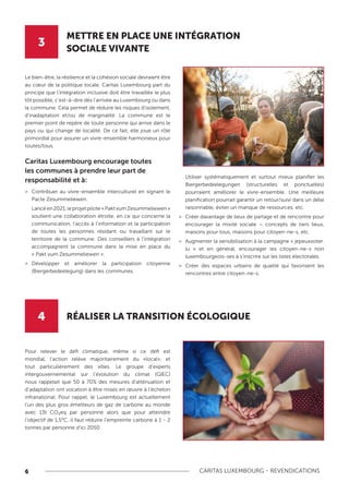 6 CARITAS LUXEMBOURG - REVENDICATIONS
3
4
METTRE EN PLACE UNE INTÉGRATION
SOCIALE VIVANTE
RÉALISER LA TRANSITION ÉCOLOGIQUE
Le bien-être, la résilience et la cohésion sociale devraient être
au cœur de la politique locale. Caritas Luxembourg part du
principe que l’intégration inclusive doit être travaillée le plus
tôt possible, c’est-à-dire dès l’arrivée au Luxembourg ou dans
la commune. Cela permet de réduire les risques d’isolement,
d’inadaptation et/ou de marginalité. La commune est le
premier point de repère de toute personne qui arrive dans le
pays ou qui change de localité. De ce fait, elle joue un rôle
primordial pour assurer un vivre-ensemble harmonieux pour
toutes/tous.
Caritas Luxembourg encourage toutes
les communes à prendre leur part de
responsabilité et à:
>
> Contribuer au vivre-ensemble interculturel en signant le
Pacte Zesummeliewen.
Lancéen2021,leprojetpilote«PaktvumZesummeliewen»
soutient une collaboration étroite, en ce qui concerne la
communication, l’accès à l’information et la participation
de toutes les personnes résidant ou travaillant sur le
territoire de la commune. Des conseillers à l’intégration
accompagnent la commune dans la mise en place du
« Pakt vum Zesummeliewen ».
>
> Développer et améliorer la participation citoyenne
(Biergerbedeelegung) dans les communes.
Utiliser systématiquement et surtout mieux planifier les
Biergerbedeelegungen (structurelles et ponctuelles)
pourraient améliorer le vivre-ensemble. Une meilleure
planification pourrait garantir un retour/suivi dans un délai
raisonnable, éviter un manque de ressources, etc.
>
> Créer davantage de lieux de partage et de rencontre pour
encourager la mixité sociale – concepts de tiers lieux,
maisons pour tous, maisons pour citoyen-ne-s, etc.
>
> Augmenter la sensibilisation à la campagne « jepeuxvoter.
lu » et en général, encourager les citoyen-ne-s non
luxembourgeois-ses à s’inscrire sur les listes électorales.
>
> Créer des espaces urbains de qualité qui favorisent les
rencontres entre citoyen-ne-s.
Pour relever le défi climatique, même si ce défi est
mondial, l’action relève majoritairement du «local», et
tout particulièrement des villes. Le groupe d’experts
intergouvernemental sur l’évolution du climat (GIEC)
nous rappelait que 50 à 70% des mesures d’atténuation et
d’adaptation ont vocation à être mises en œuvre à l’échelon
infranational. Pour rappel, le Luxembourg est actuellement
l’un des plus gros émetteurs de gaz de carbone au monde
avec 13t CO₂eq par personne alors que pour atteindre
l’objectif de 1,5°C, il faut réduire l’empreinte carbone à 1 - 2
tonnes par personne d’ici 2050.
 