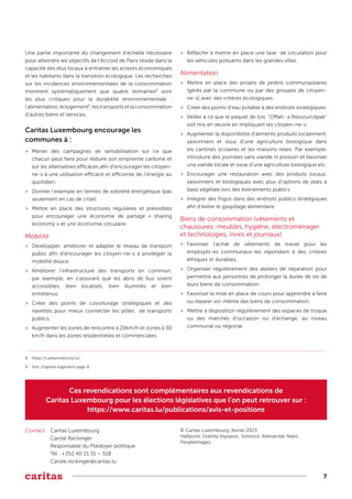 7
Une partie importante du changement d’échelle nécessaire
pour atteindre les objectifs de l’Accord de Paris réside dans la
capacité des élus locaux à entraîner les acteurs économiques
et les habitants dans la transition écologique. Les recherches
sur les incidences environnementales de la consommation
montrent systématiquement que quatre domaines8
sont
les plus critiques pour la durabilité environnementale :
l'alimentation,lelogement9
,lestransportsetlaconsommation
d'autres biens et services.
Caritas Luxembourg encourage les
communes à :
>
> Mener des campagnes de sensibilisation sur ce que
chacun peut faire pour réduire son empreinte carbone et
sur les alternatives efficaces afin d’encourager les citoyen-
ne-s à une utilisation efficace et efficiente de l’énergie au
quotidien.
>
> Donner l’exemple en termes de sobriété énergétique (pas
seulement en cas de crise).
>
> Mettre en place des structures régulières et prévisibles
pour encourager une économie de partage « sharing
economy » et une économie circulaire.
Mobilité
>
> Développer, améliorer et adapter le réseau de transport
public afin d’encourager les citoyen-ne-s à privilégier la
mobilité douce.
>
> Améliorer l’infrastructure des transports en commun,
par exemple, en s’assurant que les abris de bus soient
accessibles, bien localisés, bien illuminés et bien
entretenus.
>
> Créer des points de covoiturage stratégiques et des
navettes pour mieux connecter les pôles de transports
publics.
>
> Augmenter les zones de rencontre à 20km/h et zones à 30
km/h dans les zones résidentielles et commerciales.
>
> Réfléchir à mettre en place une taxe de circulation pour
les véhicules polluants dans les grandes villes.
Alimentation
>
> Mettre en place des projets de jardins communautaires
(gérés par la commune ou par des groupes de citoyen-
ne-s) avec des critères écologiques.
>
> Créer des points d’eau potable à des endroits stratégiques.
>
> Veiller à ce que le paquet de lois "Offall- a Ressourcëpak"
soit mis en œuvre en impliquant les citoyen-ne-s.
>
> Augmenter la disponibilité d'aliments produits localement,
saisonniers et issus d’une agriculture biologique dans
les cantines scolaires et les maisons relais. Par exemple,
introduire des journées sans viande ni poisson et favoriser
une viande locale et issue d’une agriculture biologique etc.
>
> Encourager une restauration avec des produits locaux,
saisonniers et biologiques avec plus d’options de plats à
base végétale lors des événements publics.
>
> Intégrer des frigos dans des endroits publics stratégiques
afin d’éviter le gaspillage alimentaire.
Biens de consommation (vêtements et
chaussures, meubles, hygiène, électroménager
et technologies, livres et journaux)
>
> Favoriser l’achat de vêtements de travail pour les
employés-es communaux-les répondant à des critères
éthiques et durables.
>
> Organiser régulièrement des ateliers de réparation pour
permettre aux personnes de prolonger la durée de vie de
leurs biens de consommation.
>
> Favoriser la mise en place de cours pour apprendre à faire
ou réparer soi-même des biens de consommation.
>
> Mettre à disposition régulièrement des espaces de troque
ou des marchés d’occasion ou d’échange, au niveau
communal ou régional.
Ces revendications sont complémentaires aux revendications de
Caritas Luxembourg pour les élections législatives que l’on peut retrouver sur :
https://www.caritas.lu/publications/avis-et-positions
Contact: Caritas Luxembourg
Carole Reckinger
Responsable du Plaidoyer politique
Tél.: +352 40 21 31 – 518
Carole.reckinger@caritas.lu
© Caritas Luxembourg, février 2023
Halfpoint, Dobrila Vignjevic, Solstock, Aleksandar Nakic,
PeopleImages
8 https://carbonnerd.list.lu/
9 Voir chapitre logement page 4
 