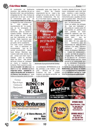 Enero2020
El contenedor es fácilmente
reconoci- ble, además de por su
llamativo color rojo, por las letras y
el logotipo de Cá- ritas. Incluso se
puede leer en él que se trata de
un instrumento para uso de
nuestra organización y de las per-sonas que se acerquen a ella.
La llegada de este contenedor
ha sido gracias al
Ayuntamiento de la ciudad,
que se ha encargado de
realizar las gestionen
oportunas para su cesión a
nuestra Cáritas. Gracias por
ello a todas las per- sonas
que han intervenido en este
trámite. Ojalá logremos que
ten- ga un uso responsable
por parte de la ciudadanía.
Con este nuevo contenedor
va- mos a solucionar un
inconveniente que se ha
venido produciendo desde
hace tiempo. Mientras que
nuestra sede está abierta, las
per- sonas que traen ropa o
calzado para su reciclaje
dejan las pren- das dentro
del local, incluso se entregan
en mano a nuestros vo-
luntarios. Pero cuando la sede
se encuentra cerrada, son
muchos los vecinos que
dejan las bolsas repletas de
ropa en la puerta, en la acera
e incluso en las inmedia-
ciones. A partir de ahora ya no
será así y evitaremos esas
imágenes poco agradables de
bolsas llenas de ropa en la puerta
de Cáritas. La idea es que esas
bolsas se depositendentrode este
contenedor para que luego los
volun- tarios de nuestra
organización las re- cojan y las
pongan en su sitio, ya den- tro de
nuestras instalaciones. Por tan-
to, si nos traes ropa o calzado y la
sede no está abierta, UTILIZA el
nue-
vo contenedor, INTRODUCE en él
las prendas o las bolsas y NO
LAS DEJES en el suelo.
Evitamos así que puedan
mojarse, que alguien se las lle- ve
o que se ensucien.
Lo dicho, abierto 24 horas. Con el
nuevo contenedor será más fácil
para vosotros y para nosotros.
Incluso pue- de ser un magnífico
instrumento para aquellos vecinos
que no quieren iden- tificarse a la
hora de realizar sus do-naciones; basta con dejarlas
den- tro delcontenedor.
Como ya sabéis, las entregas
de ropa son habituales y
frecuentes en nuestra sede. En
este sentido, os pedimos que
sean prendas en buen
estado.Ya sabemos que son
ropas usadas, pero eso no
quiere decir que se
encuentren deterioradas y
poco útiles. En ese caso os
reco- mendamos que os
desprendáis de ellas por otros
métodos. Con ellas, nosotros
realizamos un completo
trabajo de limpieza, planchado
e incluso de «restauración»
cuando se trata de pequeños
arreglos. Para ello disponemos
de un servicio de lavandería
bastante amplio que fun- ciona
gracias a un responsable gru-
po de voluntarios. Finalmente,
con las ropas ya actualizadas,
surtimos nuestro Mercadillo
Solidario, en el que se venden
a precios muy muy asequibles
a todo el que se acerca a él.
Por si aún no lo sabes, quelo
dudamos, estamos en lamisma
sede.Bienvenido, por tanto, a nuestro
nue- vo contenedor y esperamos
que lo utilicéis cuando os haga
falta. Y, por supuesto,GRACIAS.
... destinado al proyecto textil de Cáritas.
10
 