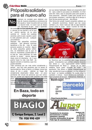 Enero2020
En Baza, todo en
deporte
C/ Enrique Enríquez
atmosferasportbaza@gmail.com
Bastiviajes
agen
cia
asocia
da
Plaza Fueros de Baza
Telf.958 70 49 27
siempre se cumplen pero elaborar una
lista de buenos propósitos a comienzos de
año ayuda a hacer recuento de lo ya vivido
y a resumir todo lo nuevo que se desea
vivir. Apuntarse al gim- nasio o aprender
idiomas son algunos de ellos.
Própositosolidario
para el nuevo año
No
Sin embargo, no siempre uno se para
a pensar en los demás y en lo que
se podría aportar, ya no para
cambiar el mundo con nuestras
acciones, pero sí para ayudar a quien
lo está pasando peor por cualquier
circunstancia.
Siempre hay pequeñas acciones
solidarias que generan enormes
beneficios a los de- más. Si cada
persona pusiera en marcha alguno
de estos pequeños gestos solida-
rios, se entendería que lo que se
hace es importante y puede influir en
la vida de otras personas. En este
artículo te propo- nemos algunas
ideas como el voluntaria- do, y que
podría hacer la vida más fácil de
alguien cercano a nosotros y que nos
puede necesitar.
Todo comienza por ser más activo socialmente y
pensar que hay más personas que no tienen la
oportunidad de tener un techo, un trabajo, comer tres
veces al día o poder calentar su hogar. Sé
simplemente observador; debes estar un poco
pendiente del círculo de personas que son cerca-
nas a ti, puede que alguna esté pasando una mala
situa- ción ecónomica, esté en paro, tenga personas
mayores a su alrededor que tiene que atender, niños
con alguna defi- ciencia, alguna enfermedad que le
dificulte o impida reali-
zar sus tareas habituales. Basta con proponerte abrir
los ojos y saber lo que pasa a tu alrededor, no mirar
para otro lado y dar un pequeño paso para ayudar a
esas personas. Ofrécete a ellas para ayudar en lo
que puedan necesitar y sacrifica algo de tu tiempo a
favor de esa ayuda que pue- des ofrecer.
Otra forma de cumplir nuestro propósito solidario es
la donación económica. Querer que las cosas
cambien y no hacer nada por ello es algo bastante
común entre la ciuda- danía. Cuando se trata de
dinero, cuesta más desprender-
se. Decimos que no podemos pero luego tenemos
gastos innecesarios que podrían evitarse donando
ese dinero a una organización como Cáritas
Interparroquial de Baza y apoyar en su labor
solidaria hacia quien necesita de nues- tra
aportación. Dar dinero a Cáritas Interparroquial es
más sencillo de lo que se piensa, y no hay obligación
de hacer un ingreso periódico. Se puede elegir la
cantidad e incluso hacer donaciones puntuales a
algún proyecto de los que realizamos. Además, es
interesante conocer que se
16
 