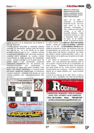 puede recuperar en la Declaración de la Renta el
75% de lo donado.
También puedes desarrollar tu propuesta solidaria
mediante el voluntariado. Dedicar parte del tiempo
libre que se tie- ne a los demás es un gesto
generoso ante el cual se en- cuentran muchas
excusas para no llevarlo a cabo. Hay varias formas de
colaborar como voluntario en nuestra Cáritas
Interparroquial de Baza: aportando las habilidades,
conoci- mientos y lo que a uno le gusta hacer. Se
puede hacer un voluntariado presencial
colaborando directamente con las personas que
necesitan,conociendo sus necesidades y
proponiendo tus ideas para poder ayudarles. Para
descu- brir nuestro voluntariado y si quieres echar
una mano, pásate por nuestra sede, te mostramos
nuestros proyectos solidarios y tú decides en cual
prefieres colaborar, será toda una expiriencia vital,
animate..!!
No cerrar los ojos a la realidad es el principio para
hacer un mundo más solidario. Por eso también te
pro- ponemos que te acerques a alguna persona
que pueda
to como hemos comentado al inicio del artículo
comen- zando por quienes están más cerca y a
veces no se les presta atención. Un propósito
solidario es pensar en todos los familiares a los que
se quiere llamar, ver y tener más cerca. Se trata de
no dejar pasar más tiempo y comenzar por hacer
ese listado y decidir cuándo llamarles o irles a ver.
Pasar tiempo con la gente que se quiere es el mejor
regalo del año.
Y por último te proponemos comprar regalos
solida- rios a las personas que observes que no
van a recibir ninguno el día de su cumpleaños, su
santo, Reyes… Hablamos de niños, de personas
que están solas, sin fa- milia cercana, mayores,
incapacitados por cualquier motivo, comparte la
alegría de un regalo solidario con quien también
se lo merece.
«¿Cuál es la esencia de la vida? Servir a otros y
hacer el bien». Aristóteles. Con esta cita del filósofo
cerramos el artículo de este mes, esperando que os
hayamos abierto un poquito ese sentimiento solidario
que llevamos dentro.
Enero2020
2020 es un camino que
debemos recorrer entre
todos y, si puede ser con los
objetivos de Cáritas, mucho
mejor. FelizAño Nuevo.
estar en la calle y
entiendas su situación.
Proponte no pa- sar a su
lado como si no las
viéramos. Preocúpate e
inte- resate por cómo está,
invítale a un café o
bocadillo caliente. Hazle
compañía durante un rato
y asesórale sobre nues-
tra labor, la de Cáritas,
donde le podremos ofrecer
una ayu- da más completa,
no lo dudes. Puedes
acercarte a tu propósi-
17
 