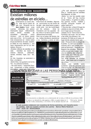 Enero2020
¿QUIERES AYUDAR A LAS PERSONAS QUE MÁS
LO NECESITAN?
2
BOLETÍN DE
Nombre y apellidos:
Domicilio:
C.P.: Población: Provincia:
Tel: E-mail:
Fecha de nacimiento: NIF: Profesión:
Deseo colaborar con Cáritas Interparroquial de Baza con la cantidad de euros
Al mes Al trimestre Al semestre Al año
Domiciliación bancaria:
Banco/Caja:
Entidad: Oficina: DC: Nº cuenta:
En a de de 20
Firma:
Este documento es deducible, en su declaración de la renta, el 50% de los primeros 150€.
SUSCRIPCIÓN
ECONÓMICA
Envía este Boletín
a Cáritas Baza:
C/ Santa Bárbara,
18800 · Baza
(Granada)
El resto, si su donación ha sido superior a 150€, se puede deducir el 3
más de 3 años consecutivos, o el 27,5% si no ha donado más de 3 añ
,5% si ya ha donado
os consecutivos.
Si solo quieres colaborar con nosotros de forma anónima y sin hacerte socio
de Cáritas, este es nuestro número de cuenta: Banco Mare Nostrum
0487 3028 89 9000028828
Leinformamosquelosdatospersonalesquenosfacilitaseránincorporadosaunficherodel queestitular yresponsablesCáritas
InterparroquialBaza(CalleSantaBárbara,s/n,18800BAZA),parasertratadosconlafinalidaddegestionarsusolicituddesocio,así
comoparaelenvíoperiódicodeinformaciónsobrenuestrasactividadesyservicios.Estosdatosnoseráncedidosaterceros.Cáritas
InterparroquialdeBazagarantizalaconfidencialidaddeestosdatos,asícomolanoutilizaciónparaunfindistintoalautori zado.Asímismo,
leinformamosquedeacuerdoconlaLeyOrgánica15/1999de13dediciembre,deProteccióndeDatosdeCarácterPersonal,usted
tienederechoencualquiermomentoaoponerse,acceder,cancelaryrectificarlosdatos.
omenzamos un nuevo año.
Ya está aquí.A pesar de
ello, con- tinuando con la
línea marca-
Reflexiona con nosotros
Existían millones
de estrellas en elcielo…
C
da desde hace unas
cuantas ediciones, nos parece
interesante seguir reflexionando
sobre temas sociales de
actualidad utilizando como
introduc- ción un breve cuento
para que al lec- tor le pueda ser
más comprensivo el motivo sobre
el que escribimos. En esta ocasión,
el relato es muy didáctico y nos
hace interesarnos por la Luz Ver-
dadera. Dice así…
«Existían millones de estrellas en el
cielo. Estrellas de todos los
colores: blancas, plateadas,
verdes, doradas, rojas, azu- les,
etc.
Un día, inquietas, se acercaron a
Dios y le dijeron:
-Señor Dios, nos gustaría vivir en la
Tie- rra, entre los hombres.
- Así será hecho – respondió Dios-
Las conservaré a todas ustedes
pequeñitas, como son vistas para
que puedan ba- jar a la Tierra.
Se cuenta que aquella noche hubo
un
linda lluvia de estrellas. Algunas
se acurrucaron en las torres de
las igle- sias; otras fueron a jugar y
correr junto con las luciérnagas
por los campos, otras se
mezclaron con los juguetes de
los niños.Y la tierra quedó mara-
villosamente iluminada.
Pero con el pasar del tiempo, las
es- trellas decidieron abandonar
a los hombres y volver al cielo,
dejando a la Tierra oscura y
triste.
-¿Por qué volvieron?- preguntó
Dios a medida que las estrellas
iban llegando al cielo.
-Señor, no nos fue posible estar
en la Tierra, allí hay muchos
cosas malas y la gente se pelea,
hay guerras, mucha maldad y
muchas personas mueren sin
saber nada de Ti.
Y Dios les dijo: «¡Claro! El lugar de
ustedes es aquí en el Cielo, este
es el lugar que yo hice para
ustedes. En la Tierra viven los
hombres y las muje- res, los niños
y las niñas, los jóvenesy los
ancianos. El Cielo es mi casa y el
lugar donde ustedes tienen que
estar. Porqueel cielo es el lugar de
lo perfec- to, de lo que no tiene
mancha, de lo que cambia, aquí
todo es hermoso». Después que
llegaron las estrellas, Dios las
contó una por una. Luego, con
una voz distinta, dijo: «Aquí no
están todas, aquí falta una, ¿qué
paso que no están todas?».
Las otras estrellas se miraban
entre ellas hasta que un ángel le
dijo a Dios:
-Señor, una estrella quiso
quedarse entre las personas que
viven en la Tie- rra. Ella descubrió
que su luz ayudaba a las
personas, alegraba las noches, los
días, los campos, las plazas y
muchos lugares donde había
mucha gente sin alegría ni paz.
22
 