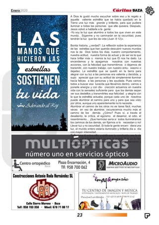 PlazaJoséLuísMéndez
Enero2020
A Dios le gustó mucho escuchar sobre eso y le regalo a
aquella valiente estrellita que se había quedado en la
Tierra una luz más grande y brillante, para que pudiera
iluminar a todas las personas que ella quisiera. Después,
Jesús volvió a hablarle a la gente:
-Yo soy la luz que alumbra a todos los que viven en este
mundo. Síganme y no caminarán en la oscuridad, pues
tendrán la luz que les da vida (Juan 8:12)».
Bonita historia, ¿verdad?. La reflexión sobre la experiencia
de las estrellas que han querido descubrir nuevos mundos
nos la da Dios todos los días; nuestro comportamiento,
nuestra actitud, nuestra forma de actuar y de ser es la que
hace brillar más o menos la luz que Él nos ha dado. La
encendemos y la apagamos nosotros con nuestras
acciones, con la felicidad que transmitimos o dejamos de
transmitir, con nuestro trabajo, con nuestro entu- siasmo o
dejadez. La estrellita que se quedó en la tierra para
alegrar con su luz a las personas era valiente y decidida, y
supo apreciar que con su actitud de simplemente iluminar
hacía felices a las personas y les ayudada. Pues vamos
todos a buscar esa lucecita que llevamos dentro, vamos a
ponerle energía y con dis- crección actuemos en nuestra
vida con la sensatez suficiente para que los demás sepan
ver sus destellos y transmitirles esa felicidad y alegría con
la que la estrellita actuaba, porque cada uno de nosotros
puede alumbrar el camino para uno y para que sea visto
por otros, aunque uno aparentemente no lo necesite.
Alumbrar el camino de los otros no es tarea fácil, muchas
veces en vez de alumbrar, oscurecemos mucho más el
camino de los demás. ¿Cómo? Pues sí, a través el
desaliento, la crítica, el egoísmo el desamor, el odio, el
resentimiento… ¡Que hermoso sería si todos ilumináramos
los caminos de los demás, sin fijarnos si lo necesitan o no!
Llevar luz y no oscuridad. Si toda la gente encen- diera una
luz, el mundo entero estaría iluminado y brillaría día a día
con mayor intensidad.
Reflexiona tú sobre ello, y ojalá que tu conclusión sea la de
empe- zar a buscar esa Luz que te guiará. Y si ya la has
encontrado no dudes en iluminar con tu comportamiento a
quien se refleje en ti.
23
 