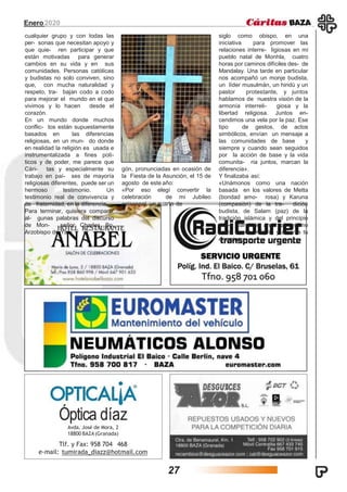 Enero2020
Óptica díaz
Avda. José de Mora, 2
18800 BAZA (Granada)
Tlf. y Fax: 958 704 468
e-mail: tumirada_diazz@hotmail.com
cualquier grupo y con todas las
per- sonas que necesitan apoyo y
que quie- ren participar y que
están motivadas para generar
cambios en su vida y en sus
comunidades. Personas católicas
y budistas no solo conviven, sino
que, con mucha naturalidad y
respeto, tra- bajan codo a codo
para mejorar el mundo en el que
vivimos y lo hacen desde el
corazón.
En un mundo donde muchos
conflic- tos están supuestamente
basados en las diferencias
religiosas, en un mun- do donde
en realidad la religión es usada e
instrumentalizada a fines polí-
ticos y de poder, me parece que
Cári- tas y especialmente su
trabajo en paí- ses de mayoría
religiosas diferentes, puede ser un
hermoso testimonio. Un
testimonio real de convivencia y
de fraternidad, en la diferencia.
Para terminar, quisiera compartir
al- gunas palabras del discurso
de Mon- señor Charles Bo,
Arzobispo de Yan-
gón, pronunciadas en ocasión de
la Fiesta de la Asunción, el 15 de
agosto de este año:
«Por eso elegí convertir la
celebración de mi Jubileo
episcopal, un cuarto de
siglo como obispo, en una
iniciativa para promover las
relaciones interre- ligiosas en mi
pueblo natal de Monhla, cuatro
horas por caminos difíciles des- de
Mandalay. Una tarde en particular
nos acompañó un monje budista,
un líder musulmán, un hindú y un
pastor protestante, y juntos
hablamos de nuestra visión de la
armonía interreli- giosa y la
libertad religiosa. Juntos en-
cendimos una vela por la paz. Ese
tipo de gestos, de actos
simbólicos, envían un mensaje a
las comunidades de base y
siempre y cuando sean seguidos
por la acción de base y la vida
comunita- ria juntos, marcan la
diferencia».
Y finalizaba así:
«Unámonos como una nación
basada en los valores de Metta
(bondad amo- rosa) y Karuna
(compasión) de la tra- dición
budista, de Salam (paz) de la
tradición islámica y del principio
cris- tiano de amar al prójimo
como a uno mismo y amar a tu
enemigo.»
27
 