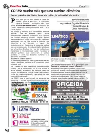 Enero2020
COP25: muchomás que una cumbre climática
Con su participación, Cáritas llama a la unidad, la solidaridad y la justicia
oco más que un mes desde el cierre del
Sínodo para la Amazonía, la comunidad
católica mundial acompañó otra gran
cumbre que debería decidir
P
efecto del cambio climático, y sobre cómo deberían
ser compensadas.
¿Cuál debería ser el papel de la Iglesia para con-
vertirse en un líder del cambio climático?
El liderazgo de la Iglesia ya existe. Afirmo esto
porque me acuerdo claramente que en el proceso
que llevó hasta el acuerdo de París en el 2015, la
palabra y la enseñanza del Papa Francisco se
solicitaba por todos lados y era impre- sionante
observar esta atención hacia la Iglesia católica. En
ese tiempo la Laudato si’ tuvo un gran peso en la
for-
sobre el futuro del planeta y de la humanidad. La
Confe- deración Cáritas participó en esta COP25
con el espíritu
del Sínodo y teniendo sus llamamientos siempre
enfoca- dos en América Latina. Cáritas
Internationalis ha estado trabajando en la cuestión
del cambio climático durante mucho tiempo,
siempre desde su misión de construir la justicia en
solidaridad con los más pobres y defender sus
derechos y su dignidad a través del
empoderamiento. Nuestro rol de incidencia política
es, por consecuencia, llevar la voz de los afectados
por el cambio climático ha- cia las instituciones
nacionales e internacionales, desa- fiándolas a
adoptar políticas que promuevan la justicia
climática y social, los derechos humanos y el
desarrollo sostenible.
El clima es un bien común
El clima nos pertenece a todos y preservarlo es uno
de los principales desafíos de la humanidad. Hasta
nuestros días
las Cumbres no han establecido transformaciones
profun- das e irreversibles, por lo que, acorde al
actual modelo económico, los Estados crean sus
propias estrategias de mitigación del calentamiento
global, las cuales quedan muy por debajo del nivel
de ambición necesario.
La COP25 era la oportunidad de aumentar los
esfuerzos y renovar todos los compromisos con el
objetivo de conte- ner el calentamiento global dentro
de los 2 grados, meta que estableció el Acuerdo de
París de 2015.
Madrid ha sido, por tanto, escenario de un nuevo
debate sobre las comunidades y las personas
desplazadas por
responsable de Seguridad Alimentaria
y CambioClimático de
Caritas Internationalis.
porAdriana Opromolla
28
 