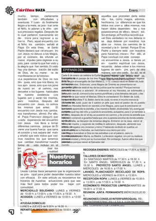 Enero2020
mucho tiempo, ciertamente
también con dificultades y
aventuras. Y cuan- do finalmente
llegan a la meta, se pos- tran ante
el Niño, lo adoran y le ofre- cen
sus preciosos regalos. Después de
lo cual partieron nuevamente sin
de- mora para regresar a su
tierra. Pero, aquel encuentro con
el Niño, los cambió», señaló el
Papa. En esta línea, el Santo
Padre destacó que «el encuen- tro
con Jesús no detuvo a los Magos,
por el contrario, les infunde un
nuevo impulso para regresar a su
país, para contar lo que han visto y
la alegría que han sentido. En esto
hay una demos- tración del estilo
de Dios, de su mane- ra de
manifestarse en lahistoria».
«La experiencia de Dios no nos
blo- quea, sino que nos libera; no
nos apri- siona, sino que nos pone
de nuevo en el camino, nos
devuelve a los lugares habituales
de nuestra existencia. Los
lugares son y serán los mismos,
pero nosotros, después del
encuentro con Jesús, no somos
los mismos que antes. El
encuentro con Jesús nos cambia,
nos transforma», afirmó. Por ello,
el Papa Francisco aseguró que
«cada experiencia del encuentro
con Jesús nos lleva a tomar
diferentes caminos, porque de Él
viene una buena fuerza que sana
el corazón y nos separa del mal»
y añadió que esto indica que «so-
mos nosotros los que tenemos
que cambiar, transformar nuestra
forma de vida incluso en el
entorno habitual, cambiar los
criterios de juicio sobre la realidad
que nos rodea». «Aquí está la
diferencia entre el Dios verdadero
y los ídolos traicioneros, como el
di- nero, el poder, el éxito...; entre
Dios y
EPIFANÍA DEL
SEÑOR:
Desde Cáritas Baza pensamos que la organización
es prin- cipal para poder desarrollar nuestra labor
con eficacia. En este artículo os recordamos los
horarios de nuestras actuaciones para que sea
más fácil para todos poder tra- bajar con
comodidad.
MERCADILLO SOLIDARIO: LUNES a VIERNES
de 10.00 h. a 13.00 h. y de 17.00 h. a 19.00 h.
ACOGIDA: LUNES a VIERNES de 10:00 h. a 13.00
h.
AYUDAADOMICILIO:
LUNES a JUEVES de 9.00 h. a 14.00 h.
REPARTO ALIMENTOS: MARTES de 18:00 h. a 19:00
h.
Nuestros
horarios
RECOGIDAENSERES: MIÉRCOLES de 17.00 h. a 19.00
h.
TALLERES DEMAYORES:
·En SANTIAGO: MARTES de 17.30 h. a 18.30 h.
·En SANTO ÁNGEL: MIÉRCOLES de 17.30 h. a
18.30 h. PROYECTO SANTO ÁNGEL: LUNES y
MIÉRCOLES de 16.00 h. a 17.00 h.
LAVADO, PLANCHADOY RECICLADO DE ROPA:
MIÉRCOLES a VIERNES de 9.00 h. a 13.00 h.
RECEPCIÓN ROPA: LUNES a VIERNES de 10.00 h.
a 13.00 h. y de 17:00 h. a 19:00 h.
ECONOMATO PRODUCTOS LIMPIEZA:MARTES de
16.00 h. a 17.00 h.
REUNION JUNTA PERMANENTE:MIÉRCOLES,20:30
h.
REUNIONES CONSEJO INTERPARROQUIAL:RE-
UNIÓNTRIMESTRAL EN LA SALA JUAN PEDERNAL
DEL CONVENTO DE LA MERCED.
aquellos que prometen darte estos
ído- los, como magos, adivinos,
hechiceros. La diferencia es que los
ídolos nos unen a ellos mismos, nos
hacen ídolos dependien- tes y nos
posesionamos de ellos», descri- bió.
Sin embargo,el Pontíficerecordóque
«el Dios verdadero no nos detiene ni
se deja detener por nosotros: nos
abre ca- minos, los caminos de la
novedad y la li- bertad. Porque Él es
Padre y siempre está con nosotros
para hacernos crecer». Por ello, el
Papa concluyó con este consejo:
«si encuentras a Jesús, si tienes un
en- cuentro espiritual con Jesús,
recuerda, debes volver a los mismos
lugares de siem- pre, pero de otra
manera, con otro estilo. Es así, es el
Espíritu Santo que Jesús nos da,
que nos cambia el corazón».
Cada 6 de enero se celebra la Epifanía (manifestación) del Señor y en el
Evangelio senos presenta el pasaje de los tres Reyes Magos que llegan a ofrecer regalos
al NiñoDios. Según el evangelio de San Mateo 2, 1-12: «Jesús nació en Belén de Judá
en tiemposdel rey Herodes. Entonces, unos Magos de Oriente se presentaron en
Jerusalén pre-guntando:‘¿Dónde está el rey de los judíos que ha nacido? Porque hemos
visto salir suestrella y venimos a adorarlo’. Al enterarse el rey Herodes, se sobresaltó, y
todoJerusalén con él; convocó a los sumos pontífices y a los letrados del país, y les
preguntódónde tenía que nacer el Mesías. Ellos le contestaron:‘En Belén de Judá,
porque así loha escrito el profeta:Y tú,Belén,tierra de Judá,no eres ni mucho menos la
última de lasciudades de Judá; pues de ti saldrá un jefe que será el pastor de mi pueblo
Israel’.Entonces Herodes llamó en secreto a los Magos, para que le precisaran el
tiempo enque había aparecido la estrella, y los mandó a Belén,diciéndoles:‘Id y averiguad
cuidado-samente qué hay del niño,y,cuando lo encontréis,avisadme,para ir yo también a
adorar-lo’.Ellos,después de oír al rey,se pusieron en camino,y de pronto la estrella que
habíanvisto salir comenzó a guiarlos hasta que vino a pararse encima de donde estaba
el niño.Alver la estrella, se llenaron de inmensa alegría. Entraron en la casa, vieron al
niño conMaría, su madre, y cayendo de rodillas lo adoraron; después, abriendo sus
cofres, leofrecieron regalos:oro,incienso y mirra.Y habiendo recibido en sueños un
oráculo paraque no volvieran a Herodes, se marcharon a su tierra por otro
camino».Los Magos buscaban a Dios en las estrellas o en el palacio, pero lo
encontraron en unhumilde pesebre con María, su Madre. Le llevaron regalos: oro por su realeza,
inciensopor su divinidad y mirra por su humanidad. Sin embargo, fueron ellos los que
salieronpremiados porque vieron al Salvador del
mundo.
30
 