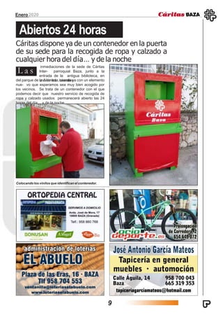 Enero2020
Abiertos 24 horas
Cáritas dispone ya de un contenedor en la puerta
de su sede para la recogida de ropa y calzado a
cualquier hora del día… y de la noche
inmediaciones de la sede de Cáritas
Inter- parroquial Baza, junto a la
entrada de la antigua biblioteca, en
uno de los laterales
L a s
del parque de la Alameda, cuenta ya con un elemento
nue- vo que esperamos sea muy bien acogido por
los vecinos. Se trata de un contenedor con el que
podemos decir que nuestro servicio de recogida de
ropa y calzado usados permanecerá abierto las 24
horas del día… y de la noche.
Colocando los vinilos que identifican el contenedor.
9
 