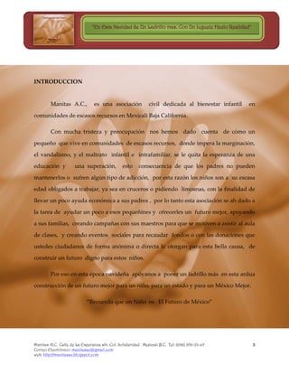“En Esta Navidad Se Un Ladrillo mas, Con Un Juguete Hazlo Realidad”




INTRODUCCION


        Manitas A.C.,           es una asociación            civil dedicada al bienestar infantil   en

comunidades de escasos recursos en Mexicali Baja California.

        Con mucha tristeza y preocupación nos hemos dado cuenta de cómo un

pequeño que vive en comunidades de escasos recursos, donde impera la marginación,

el vandalismo, y el maltrato infantil e intrafamiliar, se le quita la esperanza de una

educación y          una superación,           esto    consecuencia de que los padres no pueden

mantenerlos o sufren algún tipo de adicción, por esta razón los niños son a su escasa

edad obligados a trabajar, ya sea en cruceros o pidiendo limosnas, con la finalidad de

llevar un poco ayuda económica a sus padres , por lo tanto esta asociación se ah dado a

la tarea de ayudar un poco a esos pequeñines y ofrecerles un futuro mejor, apoyando

a sus familias, creando campañas con sus maestros para que se motiven a asistir al aula

de clases, y creando eventos sociales para recaudar fondos o con las donaciones que

ustedes ciudadanos de forma anónima o directa le otorgan para esta bella causa, de

construir un futuro digno para estos niños.

        Por eso en esta época navideña apóyanos a poner un ladrillo más en esta ardua

construcción de un futuro mejor para un niño, para un estado y para un México Mejor.

                            “Recuerda que un Niño es El Futuro de México”




Manitas A.C. Calle de La Esperanza s/n. Col. Solidaridad Mexicali B.C. Tel: (686) 856-23-45          3
Correo Electrónico: manitasac@gmail.com
web: http://manitasac.blogspot.com
 