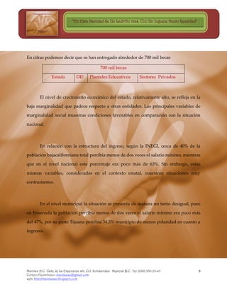 “En Esta Navidad Se Un Ladrillo mas, Con Un Juguete Hazlo Realidad”




En cifras podemos decir que se han entregado alrededor de 700 mil becas

                                                  700 mil becas

                Estado           DIF      Planteles Educativos              Sectores Privados



        El nivel de crecimiento económico del estado, relativamente alto, se refleja en la

baja marginalidad que padece respecto a otras entidades. Las principales variables de

marginalidad social muestras condiciones favorables en comparación con la situación

nacional.



        En relación con la estructura del ingreso, según la INEGI, cerca de 40% de la

población bajacaliforniana total percibía menos de dos veces el salario mínimo, mientras

que en el nivel nacional este porcentaje era poco más de 63%. Sin embargo, estas

mismas variables, consideradas en el contexto estatal, muestran situaciones muy

contrastantes.



        En el nivel municipal la situación se presenta de manera un tanto desigual, pues

en Ensenada la población percibía menos de dos veces el salario mínimo era poco más

del 47%, por su parte Tijuana percibía 34.3% municipio de menos polaridad en cuanto a

ingresos.




Manitas A.C. Calle de La Esperanza s/n. Col. Solidaridad Mexicali B.C. Tel: (686) 856-23-45          5
Correo Electrónico: manitasac@gmail.com
web: http://manitasac.blogspot.com
 