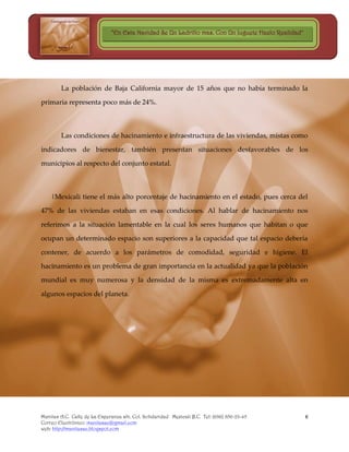 “En Esta Navidad Se Un Ladrillo mas, Con Un Juguete Hazlo Realidad”




        La población de Baja California mayor de 15 años que no había terminado la

primaria representa poco más de 24%.



        Las condiciones de hacinamiento e infraestructura de las viviendas, mistas como

indicadores de bienestar, también presentan situaciones desfavorables de los

municipios al respecto del conjunto estatal.



    |Mexicali tiene el más alto porcentaje de hacinamiento en el estado, pues cerca del

47% de las viviendas estaban en esas condiciones. Al hablar de hacinamiento nos

referimos a la situación lamentable en la cual los seres humanos que habitan o que

ocupan un determinado espacio son superiores a la capacidad que tal espacio debería

contener, de acuerdo a los parámetros de comodidad, seguridad e higiene. El

hacinamiento es un problema de gran importancia en la actualidad ya que la población

mundial es muy numerosa y la densidad de la misma es extremadamente alta en

algunos espacios del planeta.




Manitas A.C. Calle de La Esperanza s/n. Col. Solidaridad Mexicali B.C. Tel: (686) 856-23-45          6
Correo Electrónico: manitasac@gmail.com
web: http://manitasac.blogspot.com
 
