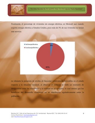 “En Esta Navidad Se Un Ladrillo mas, Con Un Juguete Hazlo Realidad”




Finalmente, el porcentaje de viviendas sin energía eléctrica, en Mexicali aun cuando

exporta energía eléctrica a Estados Unidos, poco más de 3% de sus viviendas no tenían

este servicio.




no obstante la presencia de niveles de bienestar relativamente favorables en el estado

respecto a la situación nacional, al observar el contexto se hallo un escenario de

desigualdad entre los municipios y la entidad en su conjunto, lo cual detona que los

beneficios del desarrollo económico no se distribuyen equitativamente entre la

población.




Manitas A.C. Calle de La Esperanza s/n. Col. Solidaridad Mexicali B.C. Tel: (686) 856-23-45          9
Correo Electrónico: manitasac@gmail.com
web: http://manitasac.blogspot.com
 