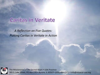 A Reflection on Five Quotes:
Putting Caritas in Veritate in Action




The Missionaries of the Sacred Heart  USA Province
305 S. Lake Street, PO Box 270  Aurora, IL 60507 (630) 892-2371  info@misacor-usa.org
 