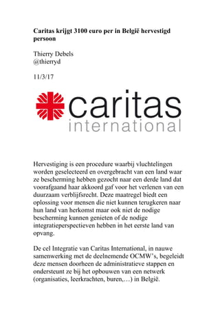 Caritas krijgt 3100 euro per in België hervestigd
persoon
Thierry Debels
@thierryd
11/3/17
Hervestiging is een procedure waarbij vluchtelingen
worden geselecteerd en overgebracht van een land waar
ze bescherming hebben gezocht naar een derde land dat
voorafgaand haar akkoord gaf voor het verlenen van een
duurzaam verblijfsrecht. Deze maatregel biedt een
oplossing voor mensen die niet kunnen terugkeren naar
hun land van herkomst maar ook niet de nodige
bescherming kunnen genieten of de nodige
integratieperspectieven hebben in het eerste land van
opvang.
De cel Integratie van Caritas International, in nauwe
samenwerking met de deelnemende OCMW’s, begeleidt
deze mensen doorheen de administratieve stappen en
ondersteunt ze bij het opbouwen van een netwerk
(organisaties, leerkrachten, buren,…) in België.
 