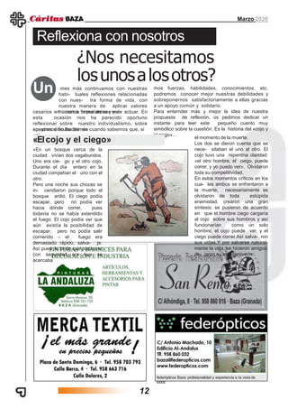 Marzo 2020
federópticos Baza: profesionalidad y experiencia a la vista de
todos
mes más continuamos con nuestras
habi- tuales reflexiones relacionadas
con nues- tra forma de vida, con
nuestra manera de aplicar valores
humanos importantes yne-
Reflexiona con nosotros
¿Nos necesitamos
losunosalosotros?
Un
cesarios en nuestra forma de ser y de actuar. En
esta ocasión nos ha parecido oportuno
reflexionar sobre nuestro individualismo, sobre
nuestras dificultades enapoyarnos en los demás cuando sabemos que, si
uni-
mos fuerzas, habilidades, conocimientos, etc.
podremos conocer mejor nuestras debilidades y
sobreponernos satisfactoriamente a ellas gracias
a un apoyo común y solidario.
Para enternder más y mejor la idea de nuestra
propuesta de reflexión, os pedimos dedicar un
instante para leer este pequeño cuento muy
simbólico sobre la cuestión. Es la historia del «cojo y
el ciego»…
«En un bosque cerca de la
ciudad vivían dos vagabundos.
Uno era cie- go y el otro cojo.
Durante el día entero en la
ciudad competían el uno con el
otro.
Pero una noche sus chozas se
in- cendiaron porque todo el
bosque ardió. El ciego podía
escapar, pero no podía ver
hacia dónde correr, pues
todavía no se había extendido
el fuego. El cojo podía ver que
aún existía la posibilidad de
escapar, pero no podía salir
corriendo – el fuego era
demasiado rápido, salva- je.
Así pues, lo único que podía ver
con seguridad era que se
acercaba
el momento de la muerte.
Los dos se dieron cuenta que se
nece- sitaban el uno al otro. El
cojo tuvo una repentina claridad:
«el otro hombre, el ciego, puede
correr, y yo puedo ver». Olvidaron
toda su competitividad.
En estos momentos críticos en los
cua- les ambos se enfrentaron a
la muerte, necesariamente se
olvidaron de toda estúpida
enemistad, crearon una gran
síntesis; se pusieron de acuerdo
en que el hombre ciego cargaría
al cojo sobre sus hombros y así
funcionarían como un solo
hombre, el cojo puede ver, y el
ciego puede correr.Así salva- ron
sus vidas.Y por salvarse natural-
mente la vida, se hicieron amigos;
de- jaron su antagonismo».
«Elcojo y el ciego»
12
 