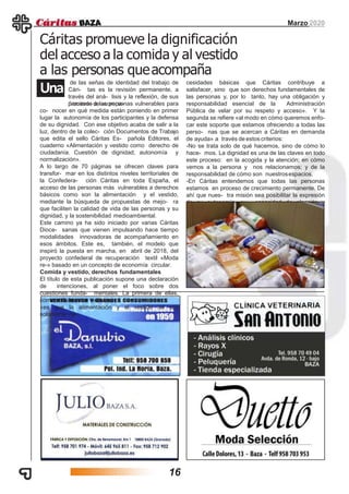 Marzo 2020
Cáritas promueve la dignificación
del acceso a la comida y al vestido
a las personas queacompaña
Una
de las señas de identidad del trabajo de
Cári- tas es la revisión permanente, a
través del aná- lisis y la reflexión, de sus
procesos de acompa-ñamiento a las personas vulnerables para
co- nocer en qué medida están poniendo en primer
lugar la autonomía de los participantes y la defensa
de su dignidad. Con ese objetivo acaba de salir a la
luz, dentro de la colec- ción Documentos de Trabajo
que edita el sello Cáritas Es- pañola Editores, el
cuaderno «Alimentación y vestido como derecho de
ciudadanía. Cuestión de dignidad, autonomía y
normalización».
A lo largo de 70 páginas se ofrecen claves para
transfor- mar en los distintos niveles territoriales de
la Confedera- ción Cáritas en toda España, el
acceso de las personas más vulnerables a derechos
básicos como son la alimentación y el vestido,
mediante la búsqueda de propuestas de mejo- ra
que faciliten la calidad de vida de las personas y su
dignidad, y la sostenibilidad medioambiental.
Este camino ya ha sido iniciado por varias Cáritas
Dioce- sanas que vienen impulsando hace tiempo
modalidades innovadoras de acompañamiento en
esos ámbitos. Este es, también, el modelo que
inspiró la puesta en marcha, en abril de 2018, del
proyecto confederal de recuperación textil «Moda
re-» basado en un concepto de economía circular.
Comida y vestido, derechos fundamentales
El título de esta publicación supone una declaración
de intenciones, al poner el foco sobre dos
cuestiones funda- mentales. La primera de ellas,
como señalan sus autores,
«es que la alimentación y el vestido no son
solamente ne-
cesidades básicas que Cáritas contribuye a
satisfacer, sino que son derechos fundamentales de
las personas y, por lo tanto, hay una obligación y
responsabilidad esencial de la Administración
Pública de velar por su respeto y acceso». Y la
segunda se refiere «al modo en cómo queremos enfo-
car este soporte que estamos ofreciendo a todas las
perso- nas que se acercan a Cáritas en demanda
de ayuda» a través de estos criterios:
-No se trata solo de qué hacemos, sino de cómo lo
hace- mos. La dignidad es una de las claves en todo
este proceso: en la acogida y la atención; en cómo
vemos a la persona y nos relacionamos; y de la
responsabilidad de cómo son nuestrosespacios.
-En Cáritas entendemos que todas las personas
estamos en proceso de crecimiento permanente. De
ahí que nues- tra misión sea posibilitar la expresión
de su autonomía, su capacidad de elección y
decisión.
16
 