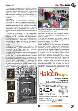 Marzo 2020
AUTO RECAMBIOS
BAZA
Rafael LeyvaToribio
Prolongación de Corredera ·Tlf: 958 861 153
BOCHS - SERVICE:
Avda. José Salinas ·Tlf: 958 702 849
Baza
- Por ello, debemos plantearnos facilitar el acceso,
como derecho de ciudadanía, a los comercios de
proximidad donde cada quién compra lo que desea
según sus intere- ses, ingresos, etc. Lejos, por
tanto, de generar espacios o proyectos reservados y
de uso exclusivo a población en situación de
fragilidad.
Objetivos
Dirigido tanto a las personas voluntarias y
contratadas de Cáritas como a los distintos espacios
diocesanos y parro- quiales involucrados en estos
procesos de ayuda y que ven necesaria una mejora
en la cobertura de necesidades básicas
relacionadas con la alimentación o el vestido, el
documento se marca unos objetivos concretos, como
son:
1.Posibilitar la comprensión de las necesidades
desde un enfoque integral y no reduccionista para
promover en las personas que acompañamos
procesos de desarrollo perso- nal, de pensamiento
crítico, de autoestima y autocuidado, a través de la
atención de la imagen personal, de una alimen-
tación saludable y de la capacidad de autonomía y
decisión.
2.Mejorar las estrategias de cobertura de
necesidades bá- sicas relacionadas con la
alimentación y la ropa, tanto de proyectos
diocesanos como de CáritasParroquiales.
3.Facilitar el conocimiento, la reflexión y la capacidad
de debate de los equipos de personas contratadas,
volunta- rias y sacerdotes de las distintas Cáritas en
los temas rela- cionados, como el acceso a los
derechos a la alimentación y a la ropa; un modelo de
consumo justo, responsable y sostenible en
comercios de proximidad; y otros marcos inclusivos
de atención que sirvan de impulso para el desa-
rrollo personal, la participación y la incorporación
socio- laboral de las personas en situación de
vulnerabilidad a través, por ejemplo, de empresas
de economíasolidaria.
4.Animar a los equipos de las Cáritas Diocesanas a
una intervención más activa con las Administraciones
públicas, con otras entidades y con los medios de
comunicación para dar a conocer que el acceso al
derecho a la alimentación y al vestido va más allá
de la entrega, contrarrestando los
Una voluntaria de Cáritas Baza ordenando el mercadi-
llo Solidario instaladoen su sede.
discursos que aseguran que la pobreza pasa por
«llenar los estómagos» o que aquello sobrante es
para «los pobres».
5. Crecer en perspectiva de derecho, desde el
concepto de universalidad: para todas y todos, sin
condiciones, requisi- tosoméritos.
Cuál es el eje del debate
Con la publicación de este documento, se pretende
lanzar una invitación a abordar una cuestión clave
en Cáritas, como es la entrega de ayuda en especie,
y en concreto, a los alimentos y la ropa, que sigue
siendo fuente de debate y reflexión permanente en
la organización y en las relacio- nes con otras
entidades de nuestro entorno. «Necesita- mos —
señala María Martínez, coordinadora de la publica-
ción— un posicionamiento que, en el marco de la
protec- ción a los derechos fundamentales, nos
ayude a afrontar este tema, porque tal vez las
condiciones de algunos de nuestros servicios de
entrega de alimentos y ropa no siem- pre son las
adecuadas, sin que se nos haya ocurrido cómo
incorporar a las personas que necesitan esa ayuda
en la propia gestación del proceso, en su diseño,
desarrollo, ges- tión y evaluación».
17
 